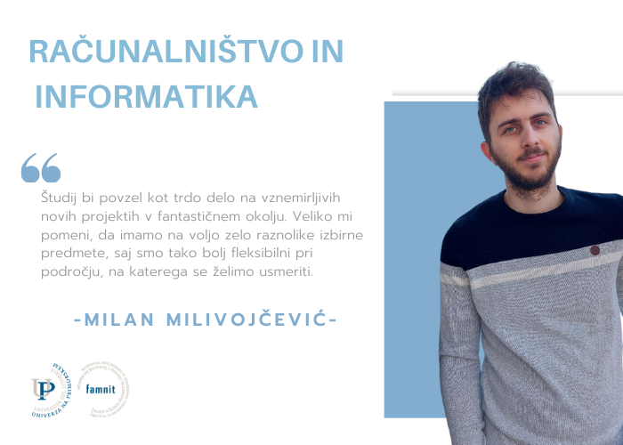 Računalništvo in informatika. Milan Milivojčević: Študij bi povzel kot trdo delo na vznemirljivih novih projektih v fantastičnem okolju. Veliko mi pomeni, da imamo na voljo zelo raznolike izbirne predmete, saj smo tako bolj fleksibilni pri področju, na katerega se želimo usmeriti.